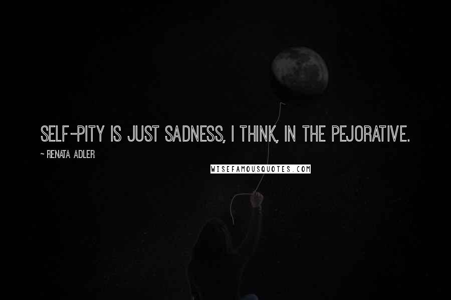 Renata Adler Quotes: Self-pity is just sadness, I think, in the pejorative.