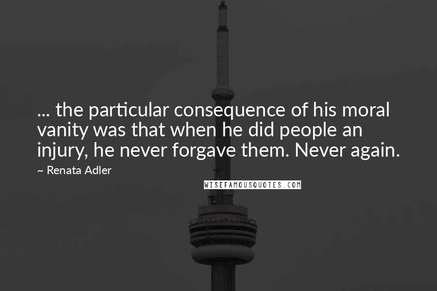 Renata Adler Quotes: ... the particular consequence of his moral vanity was that when he did people an injury, he never forgave them. Never again.