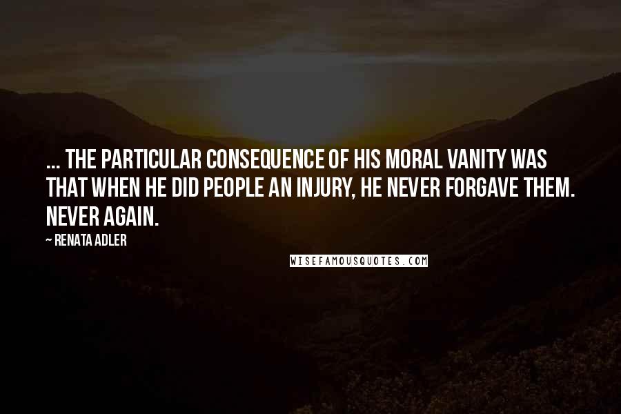 Renata Adler Quotes: ... the particular consequence of his moral vanity was that when he did people an injury, he never forgave them. Never again.