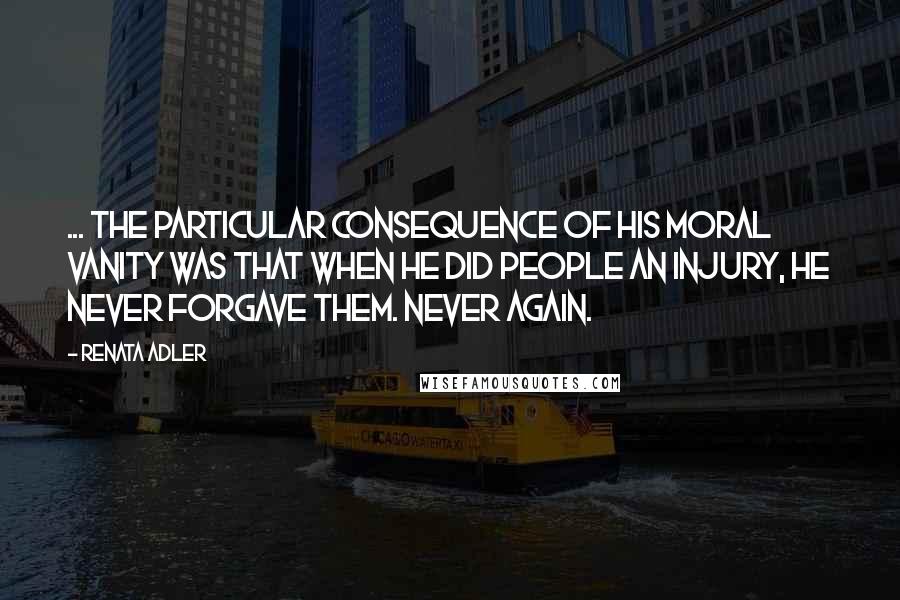 Renata Adler Quotes: ... the particular consequence of his moral vanity was that when he did people an injury, he never forgave them. Never again.