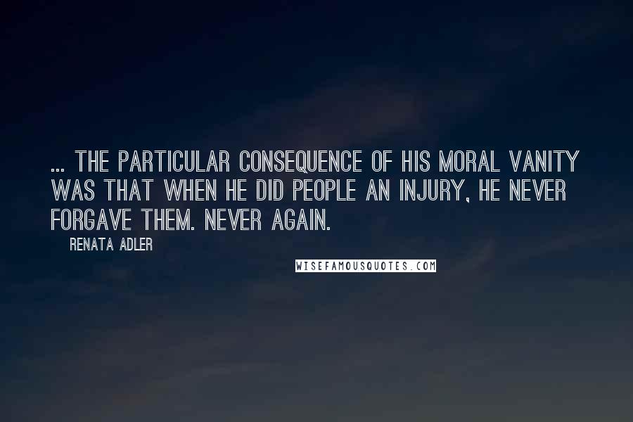 Renata Adler Quotes: ... the particular consequence of his moral vanity was that when he did people an injury, he never forgave them. Never again.