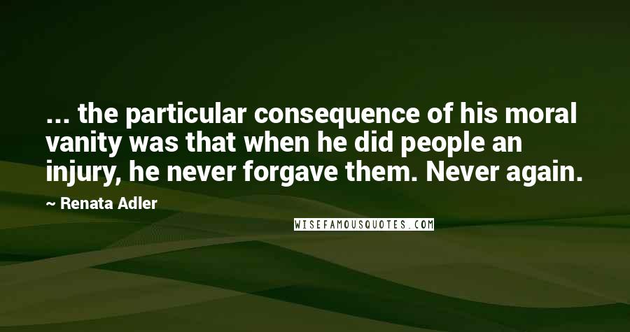 Renata Adler Quotes: ... the particular consequence of his moral vanity was that when he did people an injury, he never forgave them. Never again.