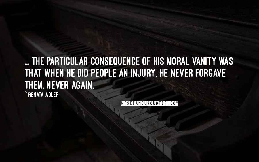 Renata Adler Quotes: ... the particular consequence of his moral vanity was that when he did people an injury, he never forgave them. Never again.