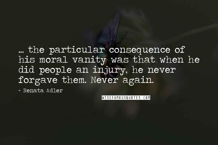 Renata Adler Quotes: ... the particular consequence of his moral vanity was that when he did people an injury, he never forgave them. Never again.