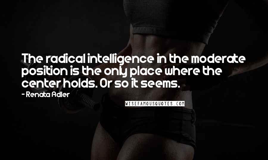 Renata Adler Quotes: The radical intelligence in the moderate position is the only place where the center holds. Or so it seems.