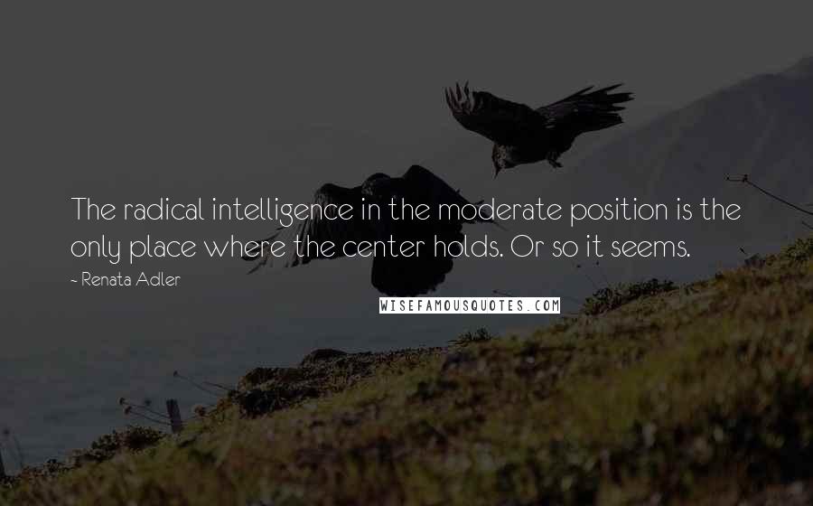 Renata Adler Quotes: The radical intelligence in the moderate position is the only place where the center holds. Or so it seems.