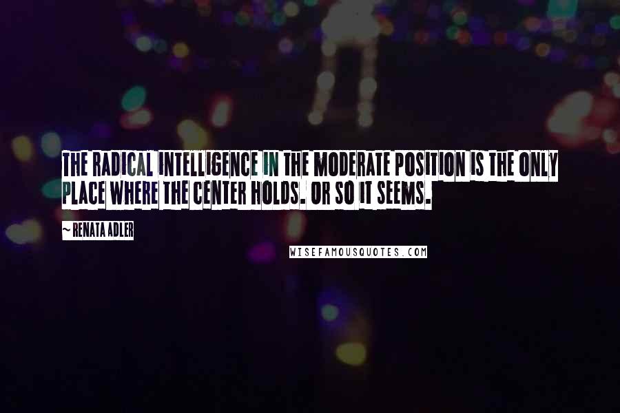 Renata Adler Quotes: The radical intelligence in the moderate position is the only place where the center holds. Or so it seems.