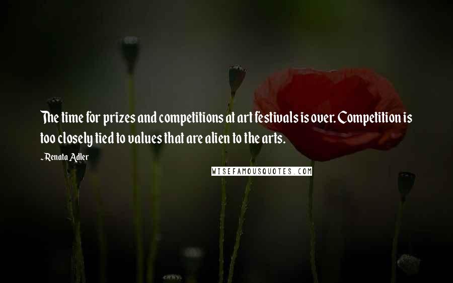 Renata Adler Quotes: The time for prizes and competitions at art festivals is over. Competition is too closely tied to values that are alien to the arts.