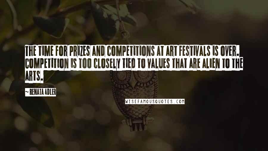 Renata Adler Quotes: The time for prizes and competitions at art festivals is over. Competition is too closely tied to values that are alien to the arts.