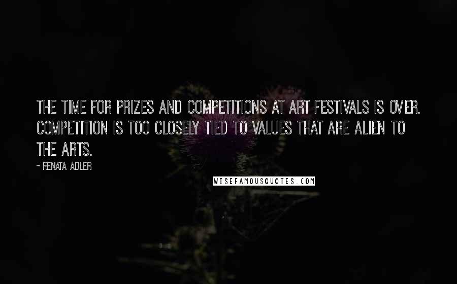 Renata Adler Quotes: The time for prizes and competitions at art festivals is over. Competition is too closely tied to values that are alien to the arts.