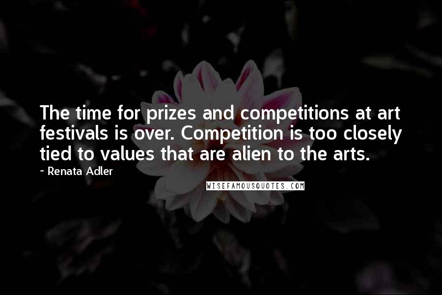 Renata Adler Quotes: The time for prizes and competitions at art festivals is over. Competition is too closely tied to values that are alien to the arts.