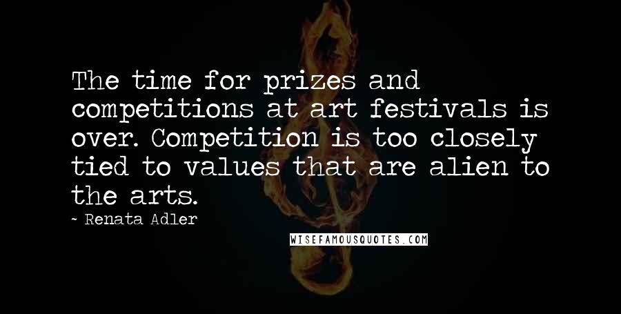 Renata Adler Quotes: The time for prizes and competitions at art festivals is over. Competition is too closely tied to values that are alien to the arts.