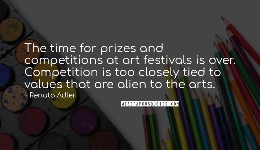 Renata Adler Quotes: The time for prizes and competitions at art festivals is over. Competition is too closely tied to values that are alien to the arts.