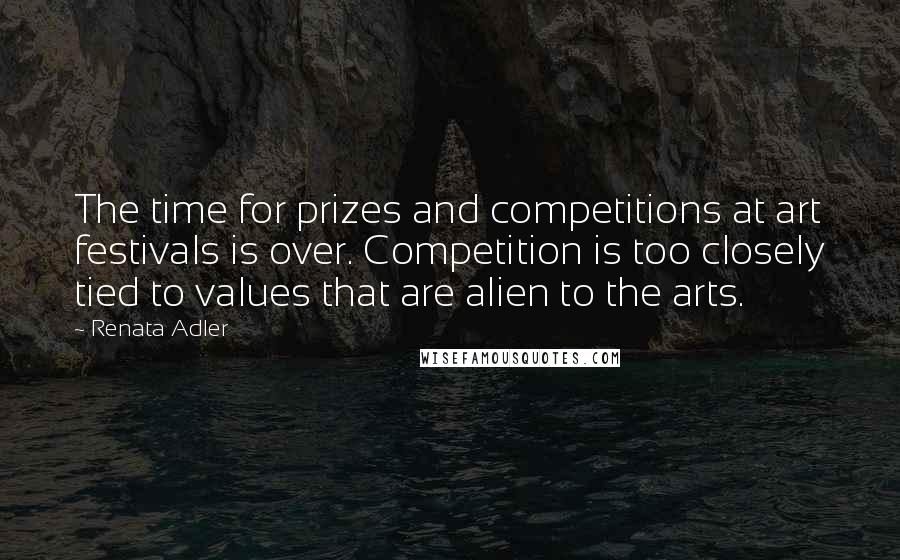 Renata Adler Quotes: The time for prizes and competitions at art festivals is over. Competition is too closely tied to values that are alien to the arts.