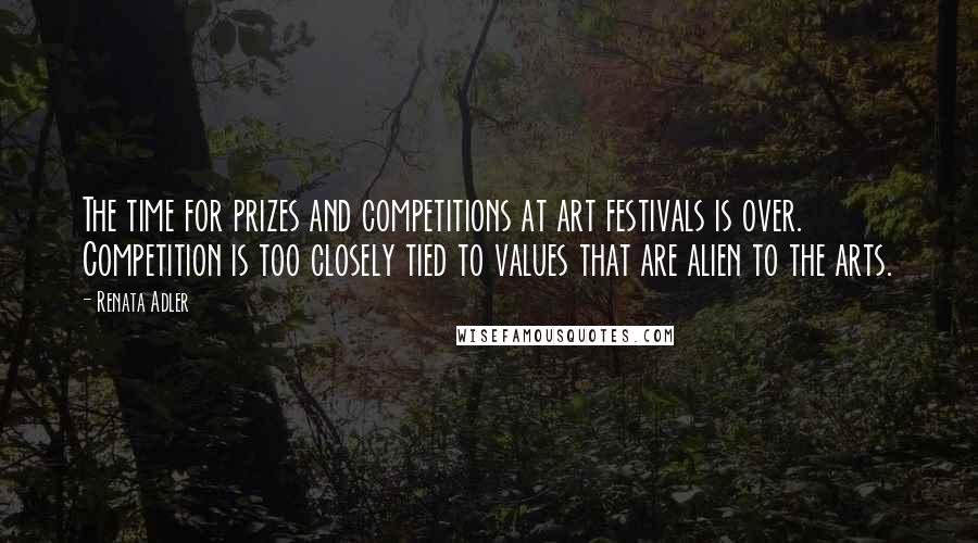 Renata Adler Quotes: The time for prizes and competitions at art festivals is over. Competition is too closely tied to values that are alien to the arts.