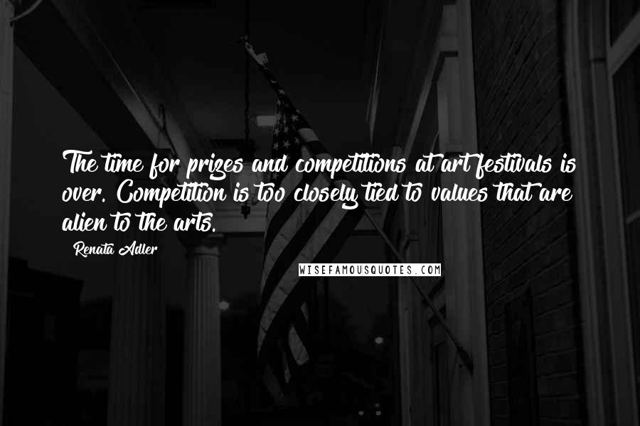 Renata Adler Quotes: The time for prizes and competitions at art festivals is over. Competition is too closely tied to values that are alien to the arts.