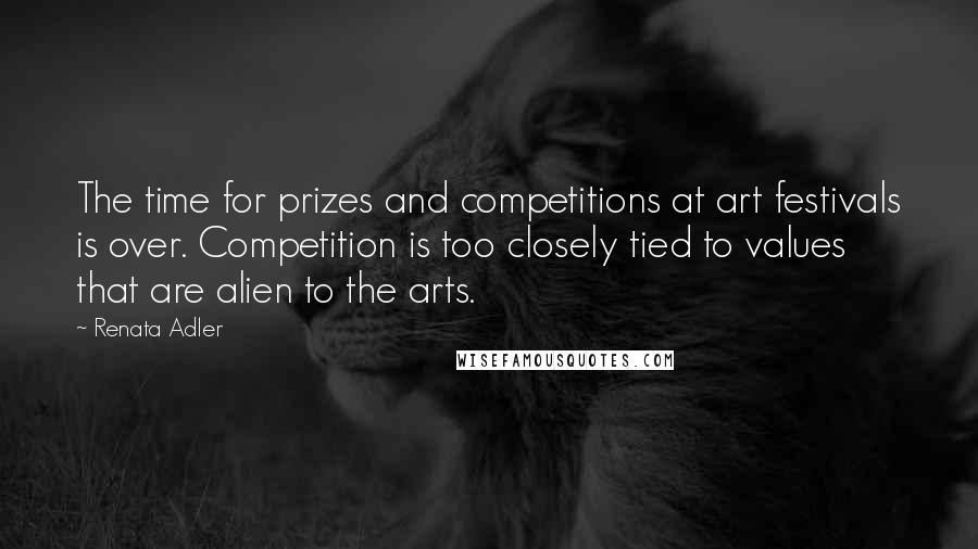Renata Adler Quotes: The time for prizes and competitions at art festivals is over. Competition is too closely tied to values that are alien to the arts.