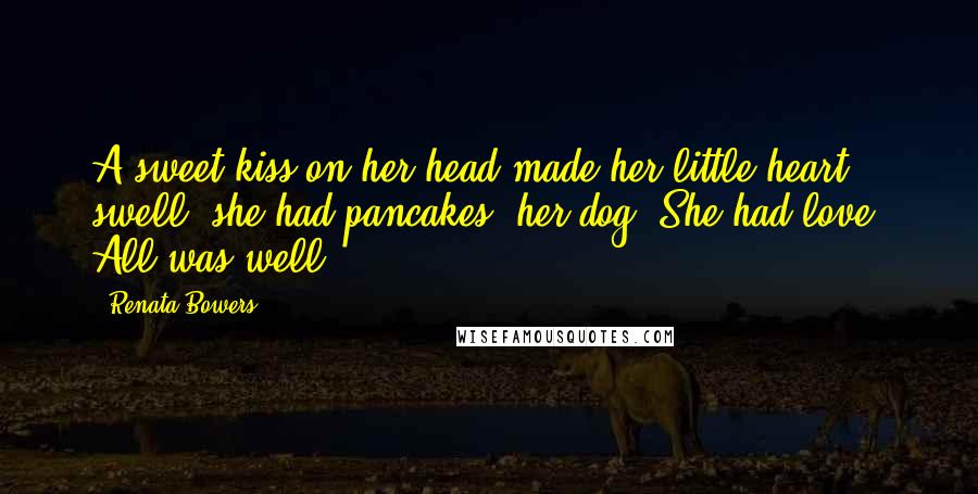 Renata Bowers Quotes: A sweet kiss on her head made her little heart swell; she had pancakes, her dog. She had love. All was well.