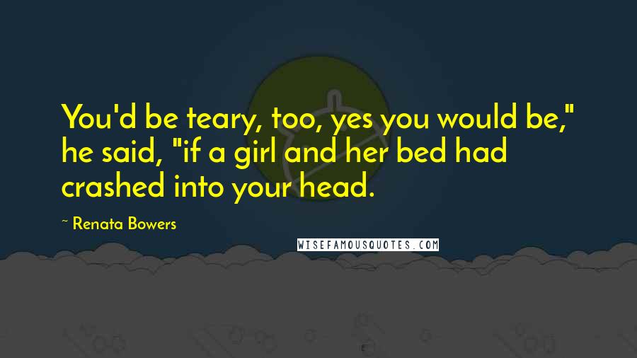 Renata Bowers Quotes: You'd be teary, too, yes you would be," he said, "if a girl and her bed had crashed into your head.