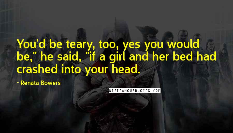 Renata Bowers Quotes: You'd be teary, too, yes you would be," he said, "if a girl and her bed had crashed into your head.