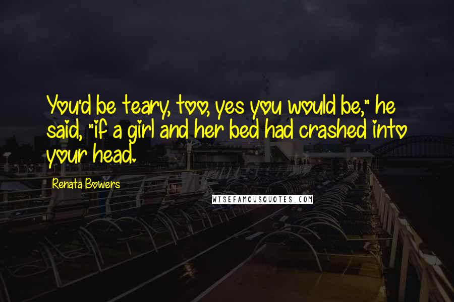 Renata Bowers Quotes: You'd be teary, too, yes you would be," he said, "if a girl and her bed had crashed into your head.