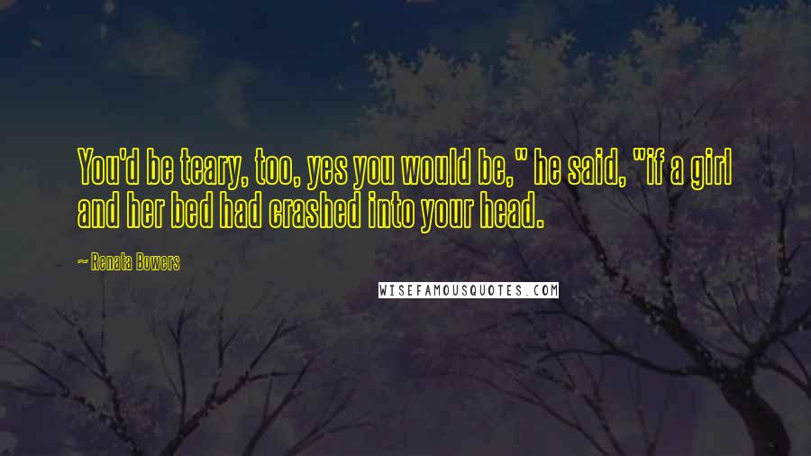 Renata Bowers Quotes: You'd be teary, too, yes you would be," he said, "if a girl and her bed had crashed into your head.