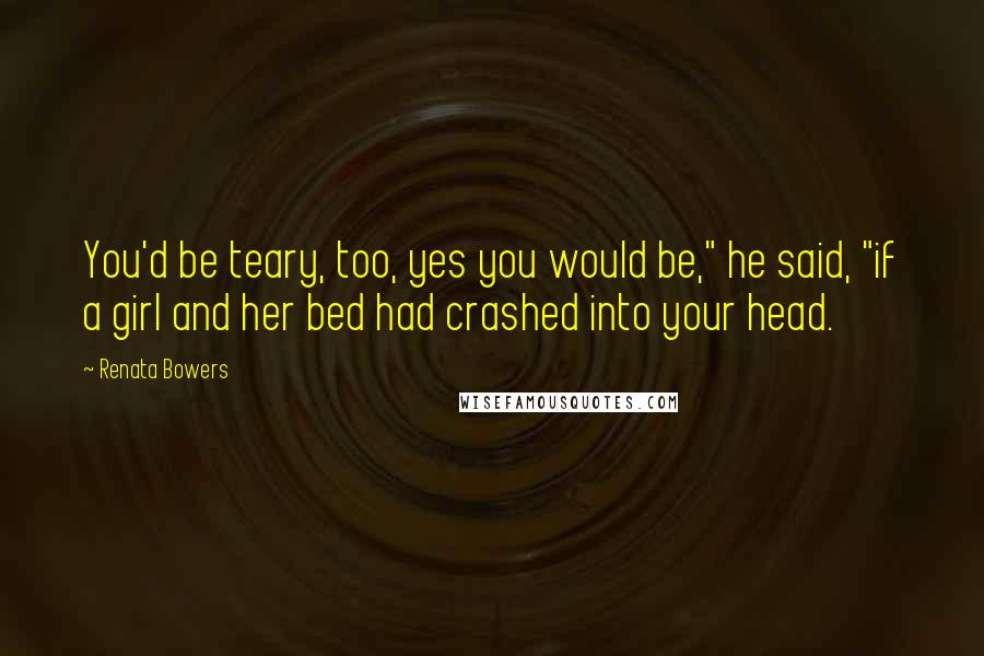 Renata Bowers Quotes: You'd be teary, too, yes you would be," he said, "if a girl and her bed had crashed into your head.