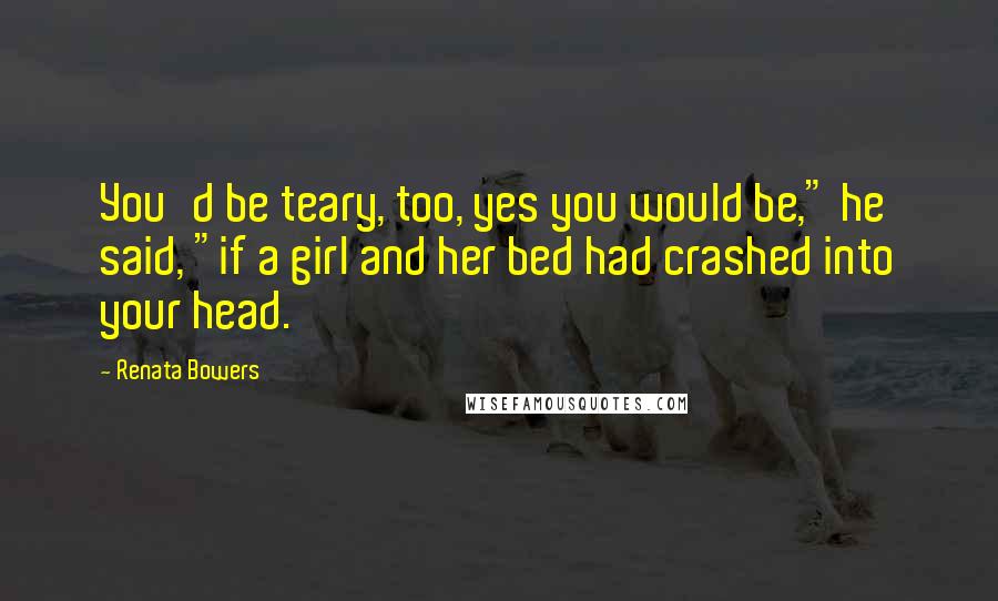 Renata Bowers Quotes: You'd be teary, too, yes you would be," he said, "if a girl and her bed had crashed into your head.