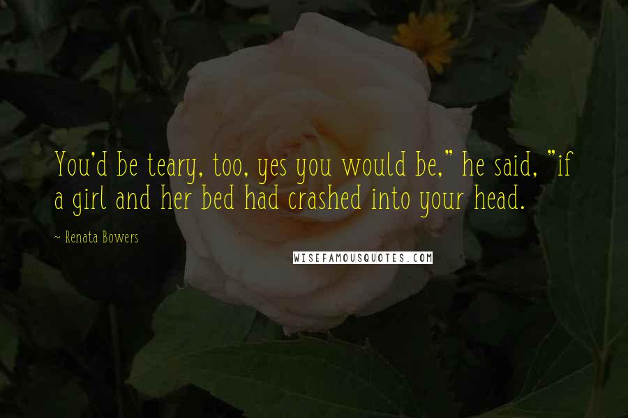 Renata Bowers Quotes: You'd be teary, too, yes you would be," he said, "if a girl and her bed had crashed into your head.