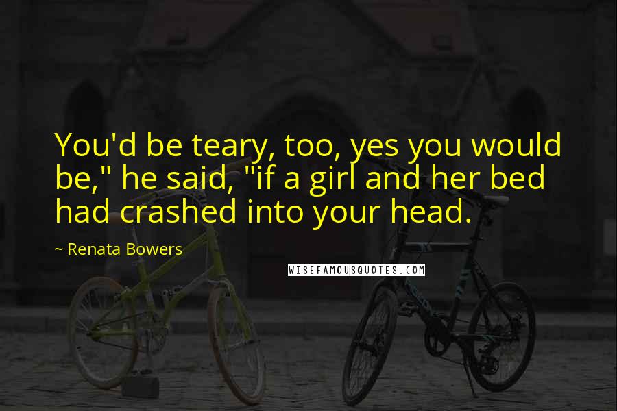 Renata Bowers Quotes: You'd be teary, too, yes you would be," he said, "if a girl and her bed had crashed into your head.