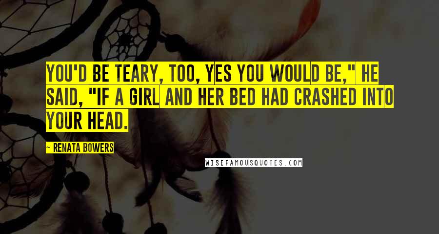 Renata Bowers Quotes: You'd be teary, too, yes you would be," he said, "if a girl and her bed had crashed into your head.