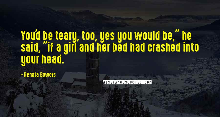 Renata Bowers Quotes: You'd be teary, too, yes you would be," he said, "if a girl and her bed had crashed into your head.