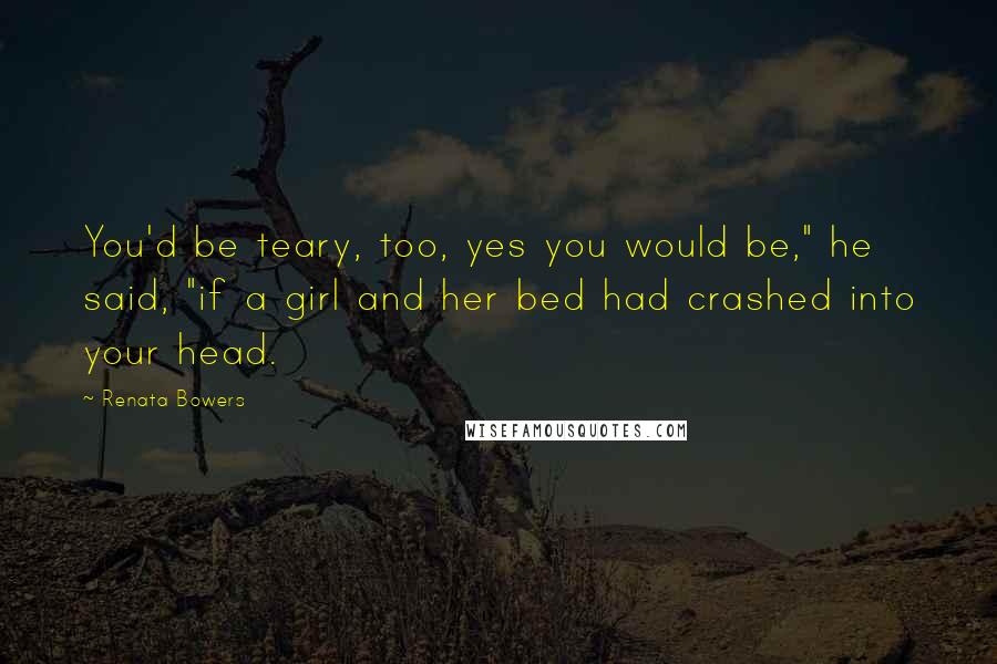 Renata Bowers Quotes: You'd be teary, too, yes you would be," he said, "if a girl and her bed had crashed into your head.