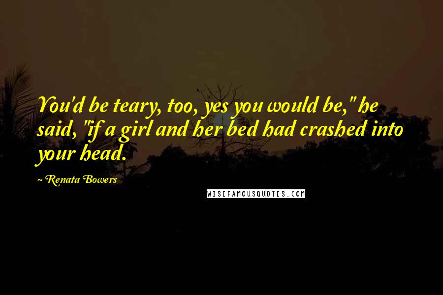 Renata Bowers Quotes: You'd be teary, too, yes you would be," he said, "if a girl and her bed had crashed into your head.