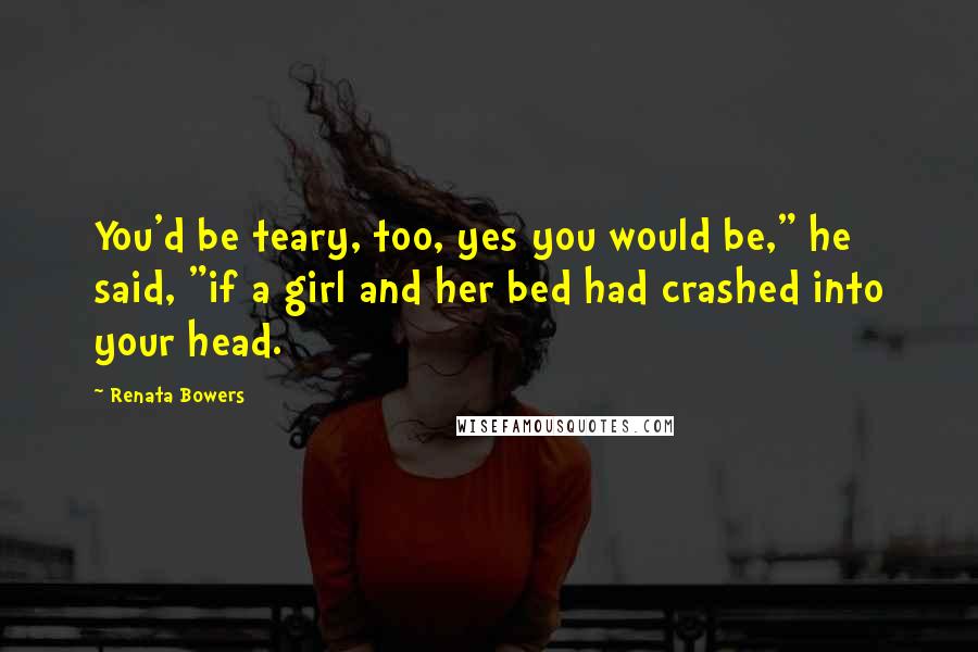 Renata Bowers Quotes: You'd be teary, too, yes you would be," he said, "if a girl and her bed had crashed into your head.