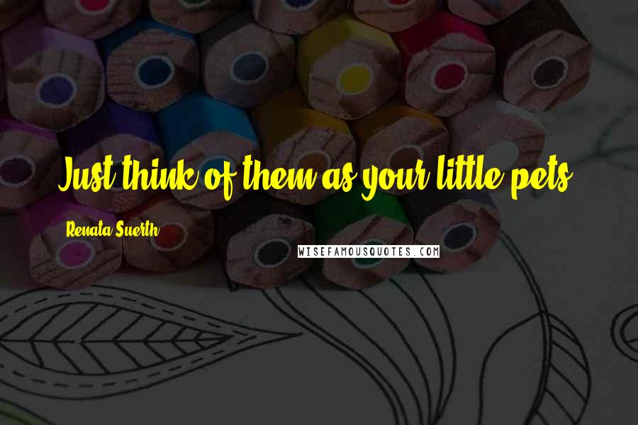 Renata Suerth Quotes: Just think of them as your little pets.