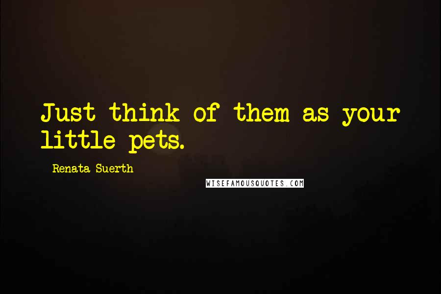 Renata Suerth Quotes: Just think of them as your little pets.