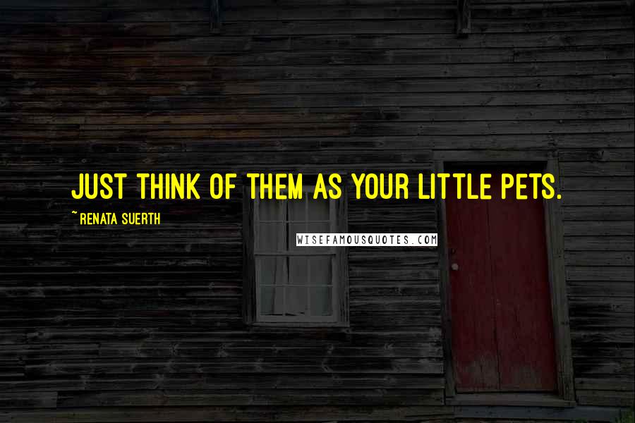 Renata Suerth Quotes: Just think of them as your little pets.