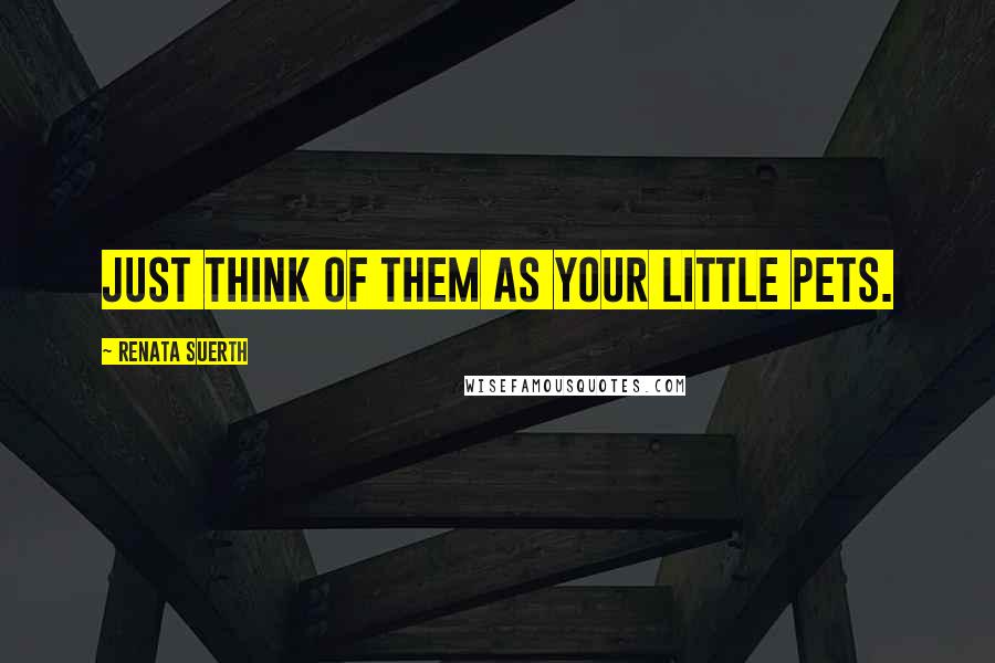 Renata Suerth Quotes: Just think of them as your little pets.