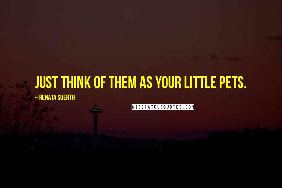 Renata Suerth Quotes: Just think of them as your little pets.