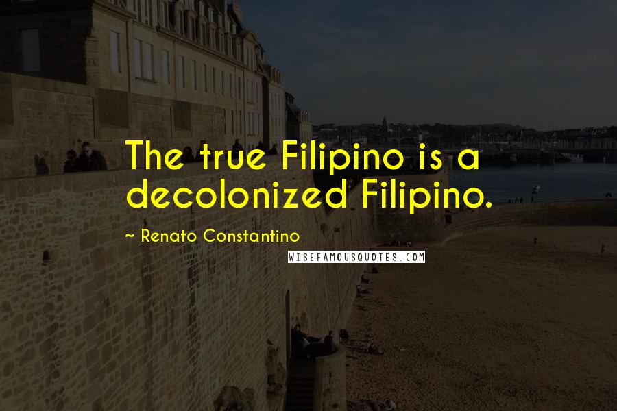 Renato Constantino Quotes: The true Filipino is a decolonized Filipino.