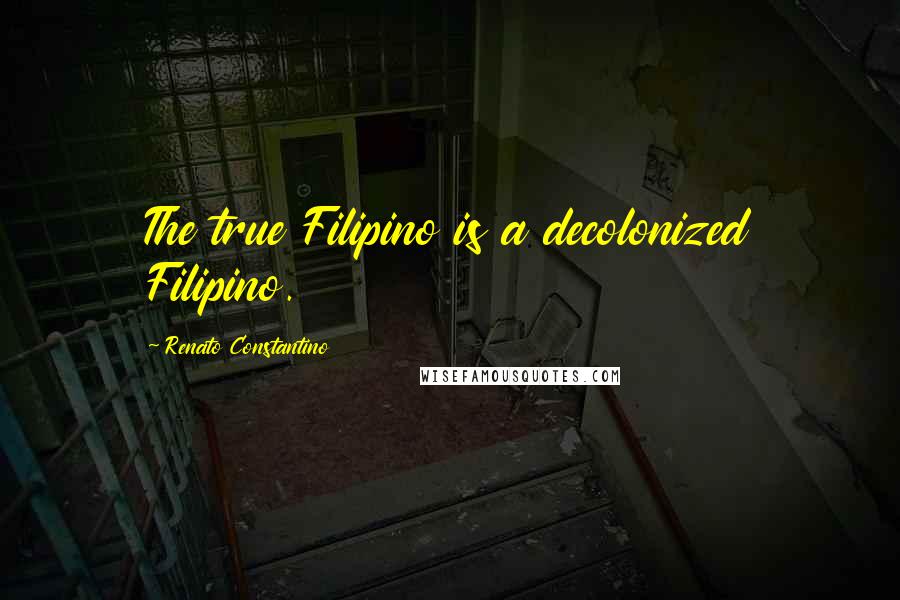 Renato Constantino Quotes: The true Filipino is a decolonized Filipino.