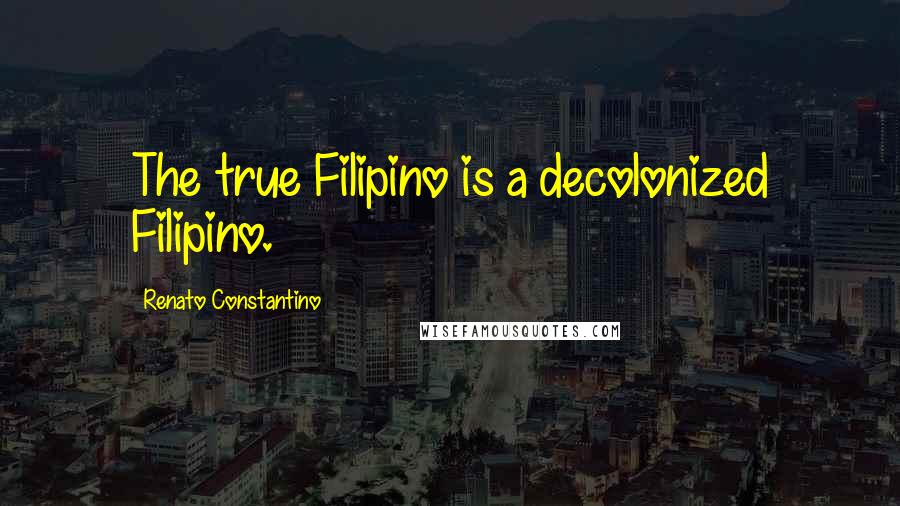 Renato Constantino Quotes: The true Filipino is a decolonized Filipino.