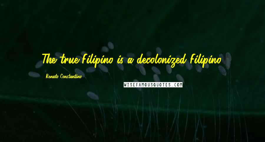 Renato Constantino Quotes: The true Filipino is a decolonized Filipino.