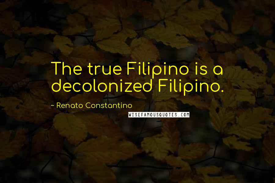 Renato Constantino Quotes: The true Filipino is a decolonized Filipino.