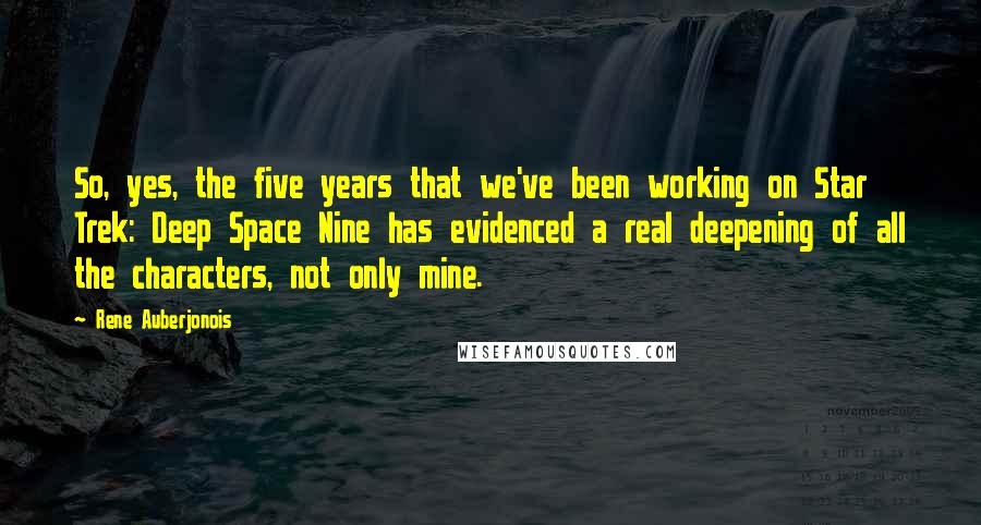 Rene Auberjonois Quotes: So, yes, the five years that we've been working on Star Trek: Deep Space Nine has evidenced a real deepening of all the characters, not only mine.