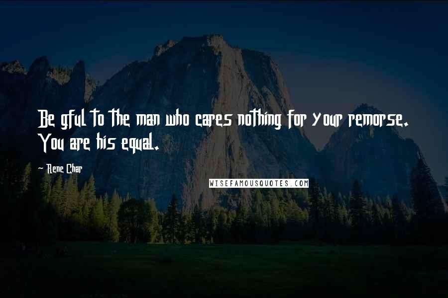 Rene Char Quotes: Be gful to the man who cares nothing for your remorse. You are his equal.