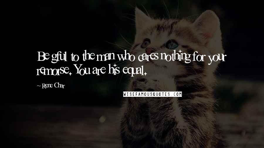 Rene Char Quotes: Be gful to the man who cares nothing for your remorse. You are his equal.