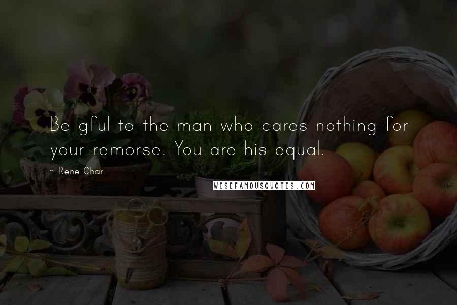 Rene Char Quotes: Be gful to the man who cares nothing for your remorse. You are his equal.