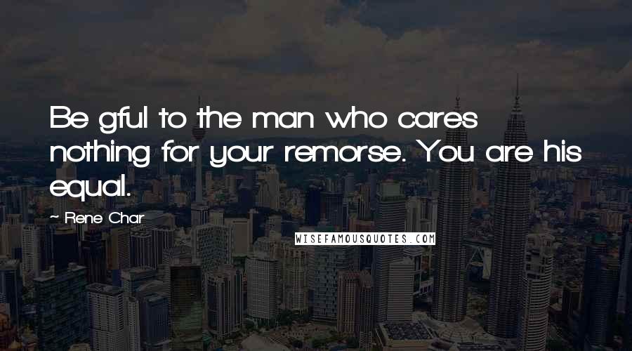Rene Char Quotes: Be gful to the man who cares nothing for your remorse. You are his equal.